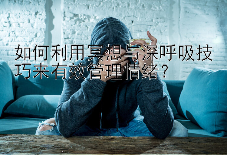 如何利用冥想与深呼吸技巧来有效管理情绪？