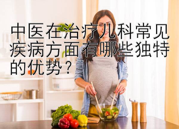 中医在治疗儿科常见疾病方面有哪些独特的优势？