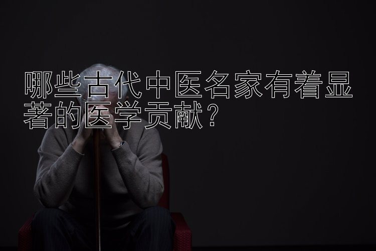 哪些古代中医名家有着显著的医学贡献？