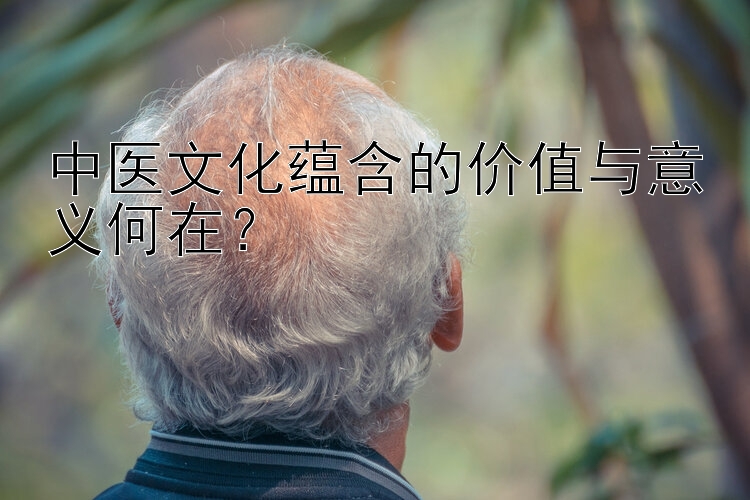 中医文化蕴含的价值与意义何在？