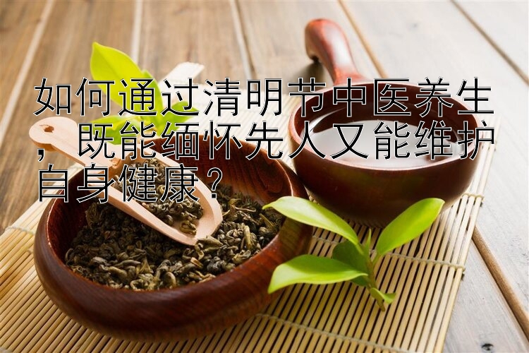 如何通过清明节中医养生，既能缅怀先人又能维护自身健康？