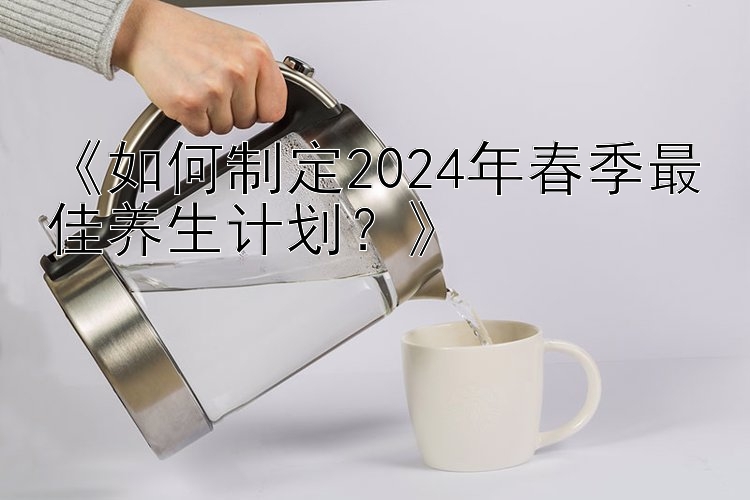 《如何制定2024年春季最佳养生计划？》