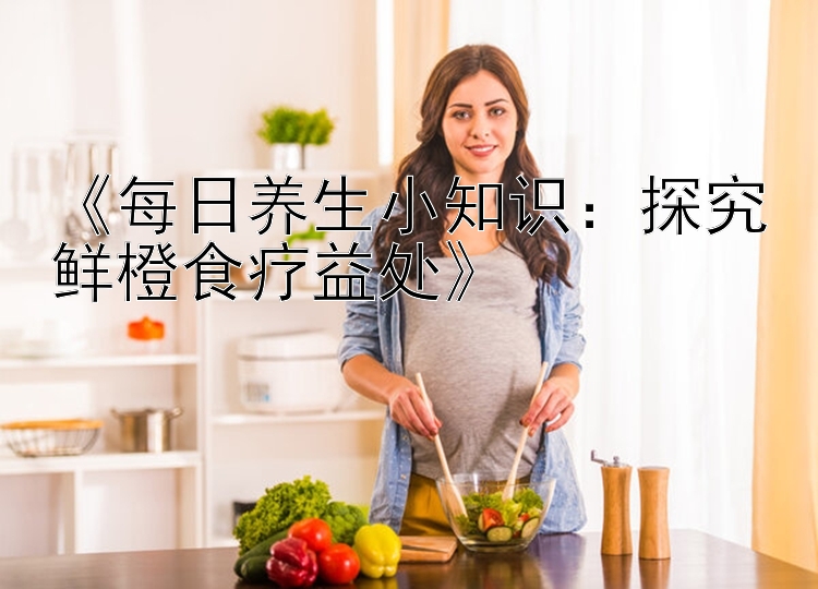 《每日养生小知识：探究鲜橙食疗益处》