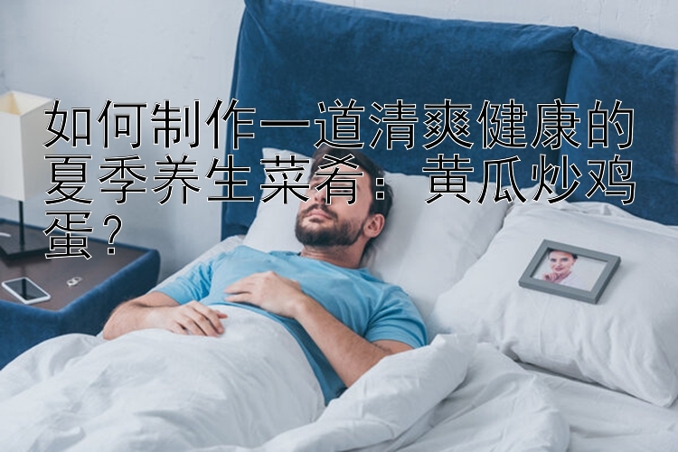 贵州快三下载安装如何制作一道清爽健康的夏季养生菜肴：黄瓜炒鸡蛋？