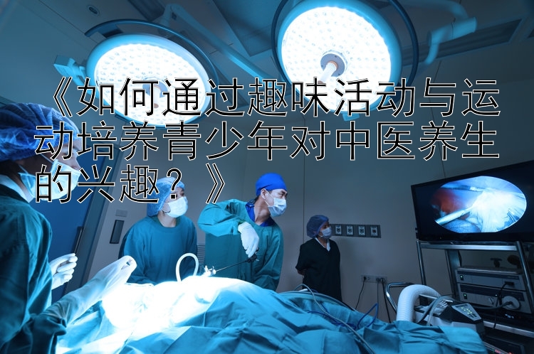 《如何通过趣味活动与运动培养青少年对中医养生的兴趣？》