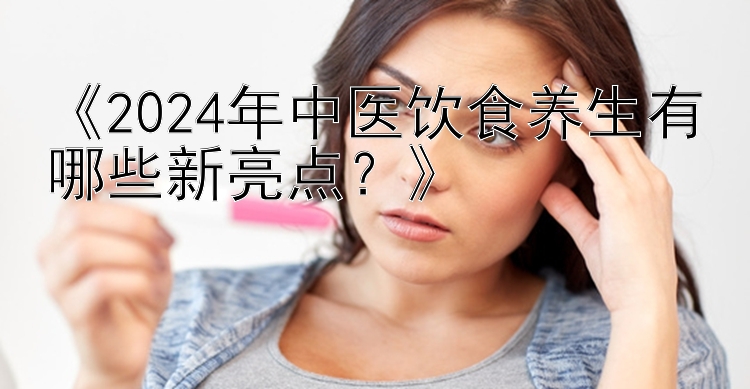 《2024年中医饮食养生有哪些新亮点？》