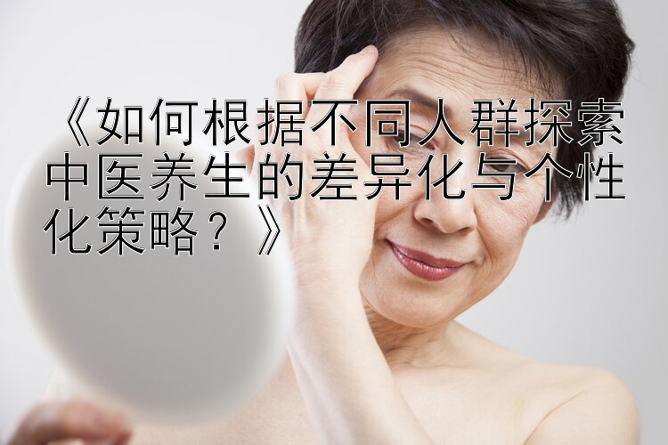 《如何根据不同人群探索中医养生的差异化与个性化策略？》