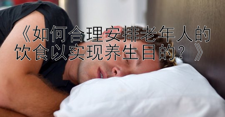 《如何合理安排老年人的饮食以实现养生目的？》