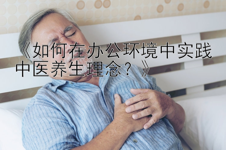 《如何在办公环境中实践中医养生理念？》