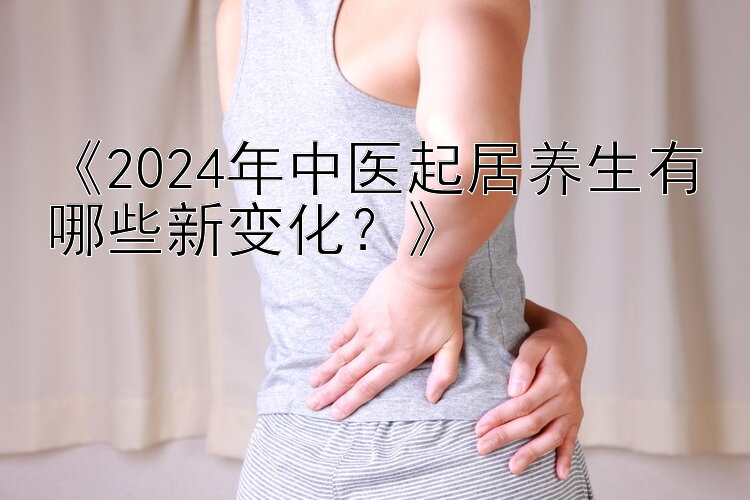 《2024年中医起居养生有哪些新变化？》