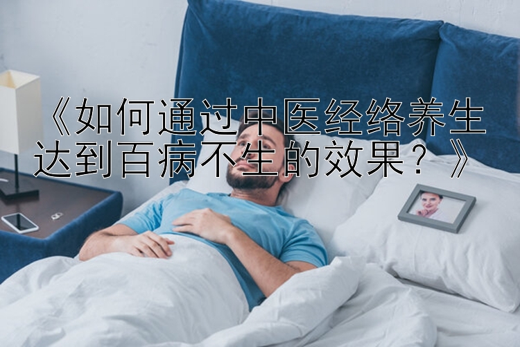 《如何通过中医经络养生达到百病不生的效果？》