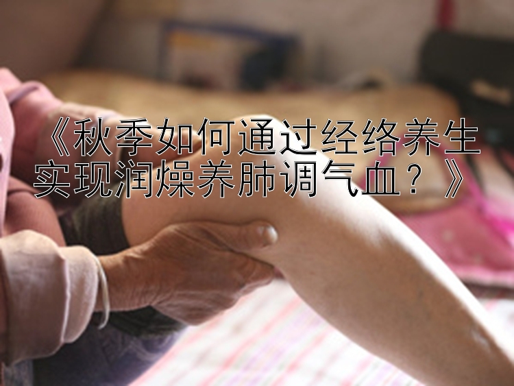 《秋季如何通过经络养生实现润燥养肺调气血？》