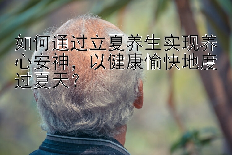 如何通过立夏养生实现养心安神，香港六合彩一码中特以健康愉快地度过夏天？