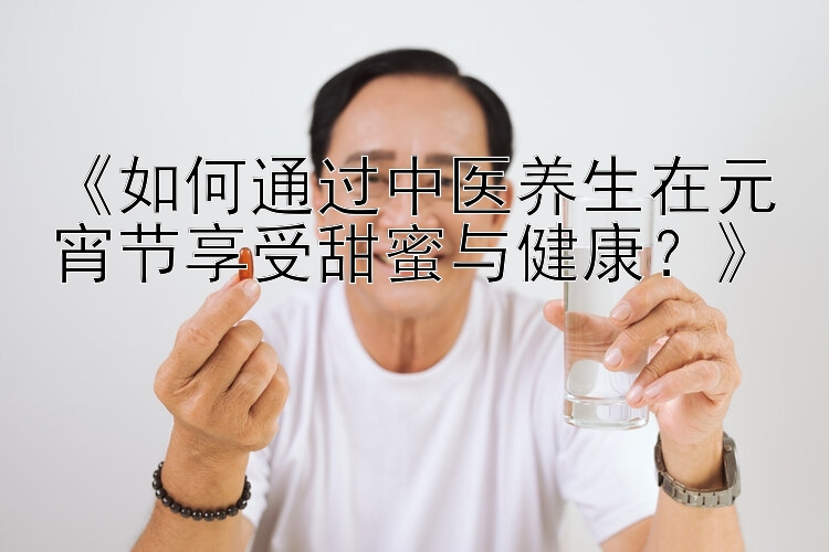 《如何通过中医养生在元宵节享受甜蜜与健康？》