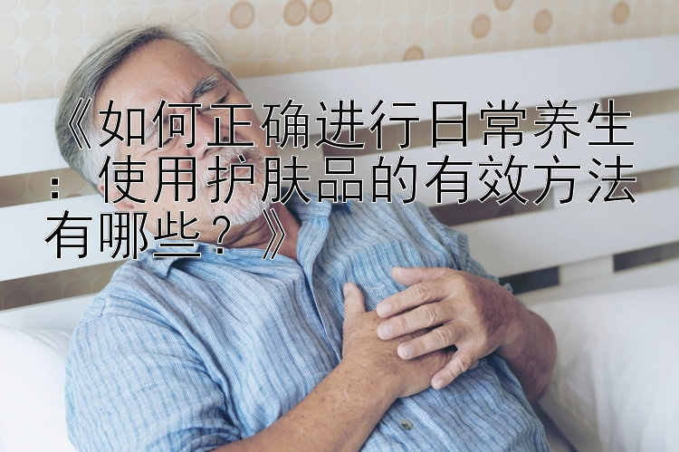 《如何正确进行日常养生：使用护肤品的有效方法有哪些？》