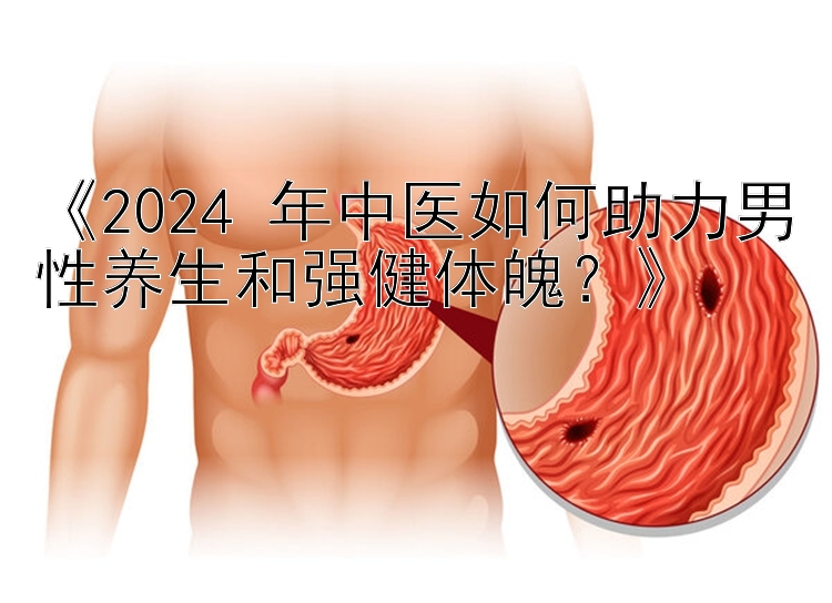 《2024 年中医如何助力男性养生和强健体魄？》