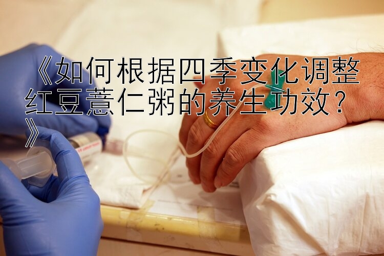 《如何根据四季变化调整红豆薏仁粥的养生功效？》