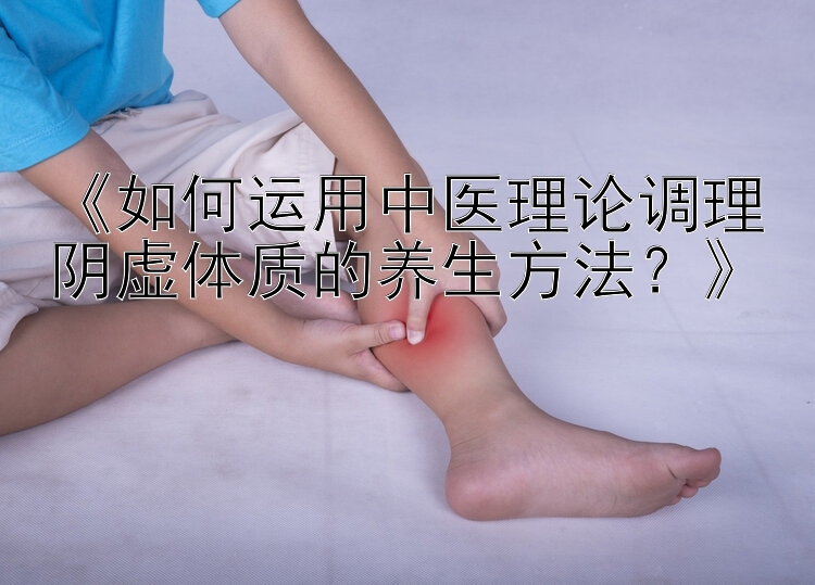 《如何运用中医理论调理阴虚体质的养生方法？》