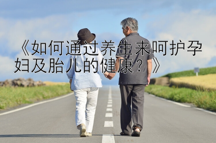 《如何通过养生来呵护孕妇及胎儿的健康？》