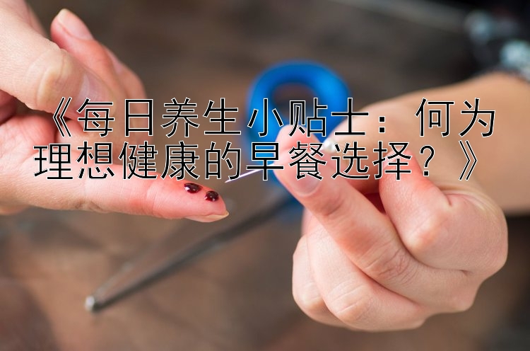 《每日养生小贴士：何为理想健康的早餐选择？》