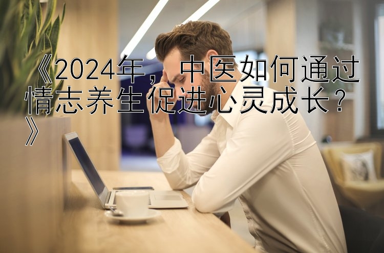 《2024年，中医如何通过情志养生促进心灵成长？》