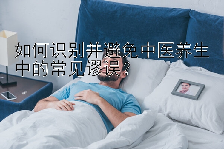 如何识别并避免中医养生中的常见谬误？