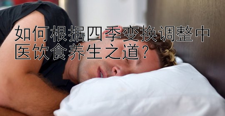 如何根据四季变换调整中医饮食养生之道？