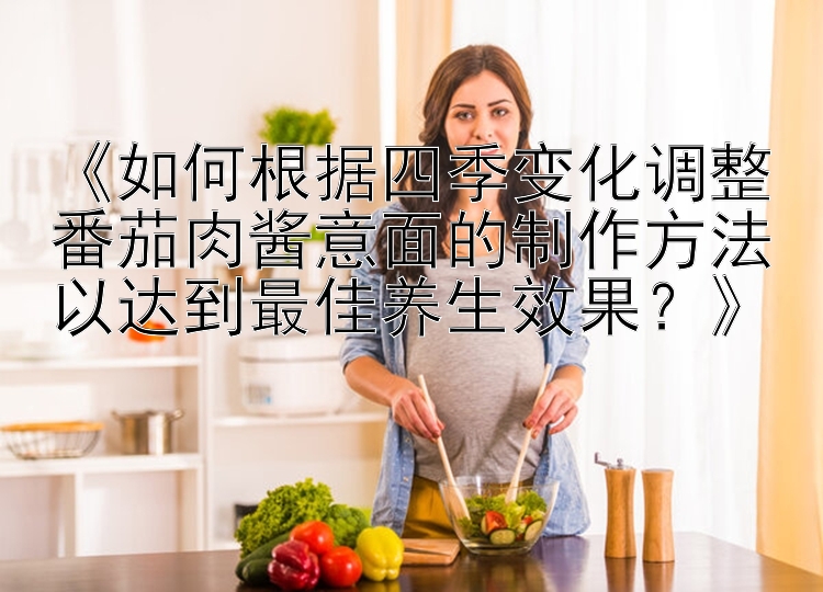 《如何根据四季变化调整番茄肉酱意面的制作方法以达到最佳养生效果？》