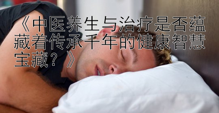 《中医养生与治疗是否蕴藏着传承千年的健康智慧宝藏？》