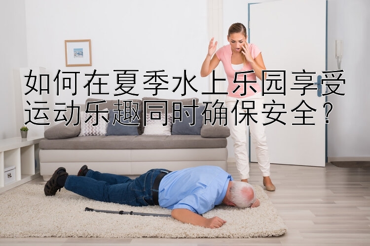 如何在夏季水上乐园享受运动乐趣同时确保安全？