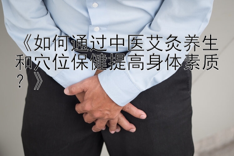 《如何通过中医艾灸养生和穴位保健提高身体素质？》