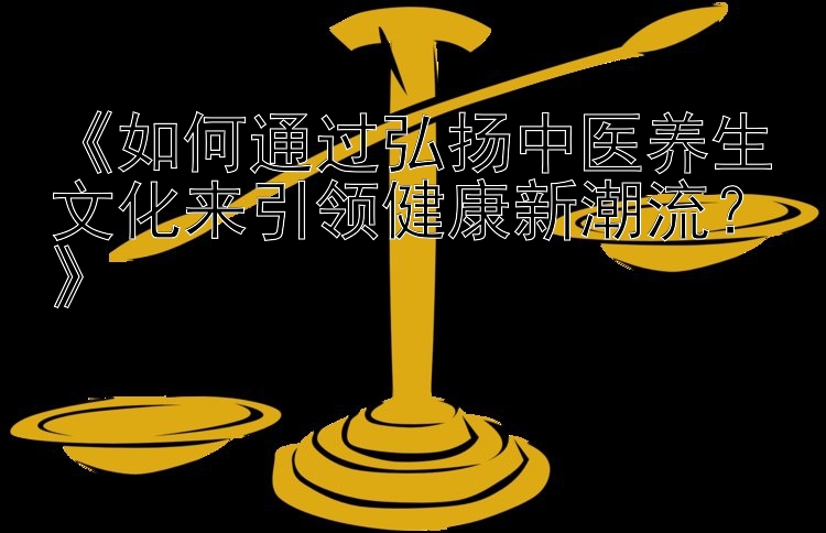 《如何通过弘扬中医养生文化来引领健康新潮流？》