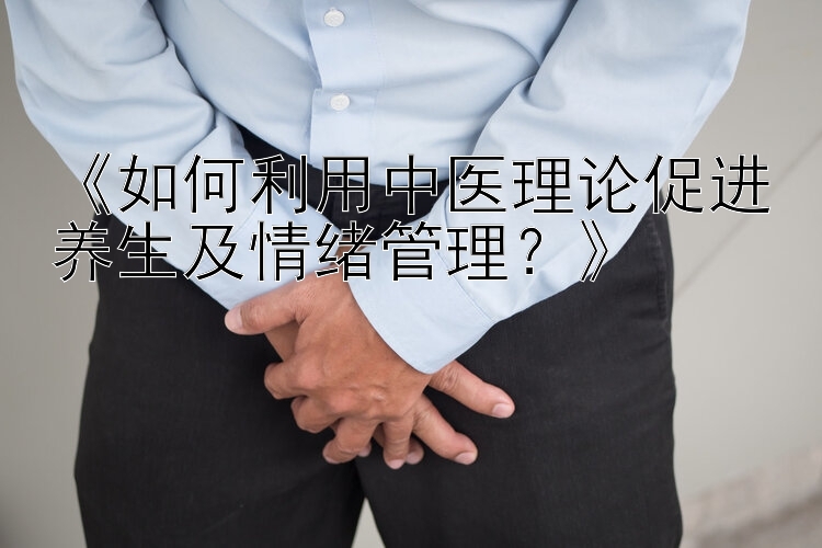 《如何利用中医理论促进养生及情绪管理？》