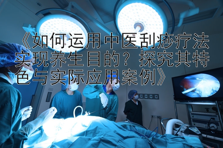 《如何运用中医刮痧疗法实现养生目的？探究其特色与实际应用案例》