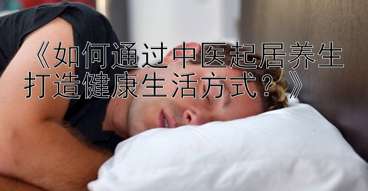 《如何通过中医起居养生打造健康生活方式？》