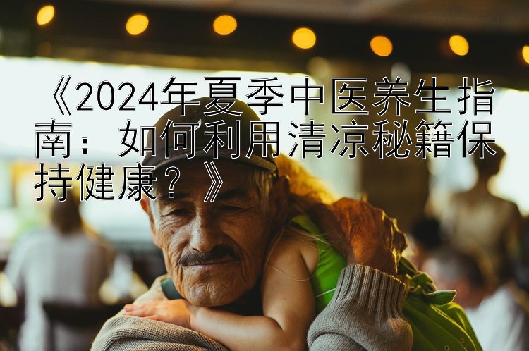 《2024年夏季中医养生指南：如何利用清凉秘籍保持健康？》