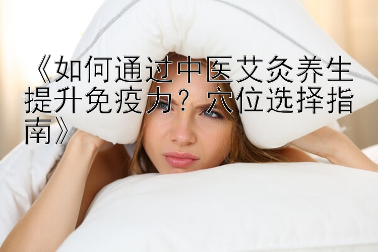 《如何通过中医艾灸养生提升免疫力？穴位选择指南》