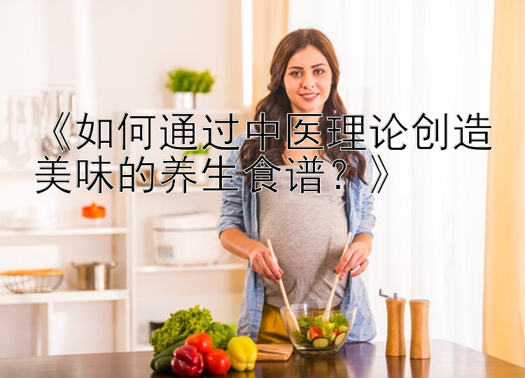 《如何通过中医理论创造美味的养生食谱？》