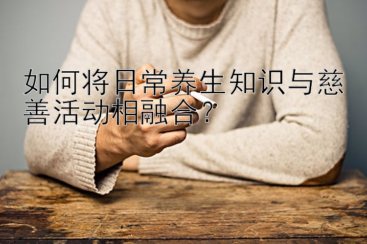 如何将日常养生知识与慈善活动相融合？