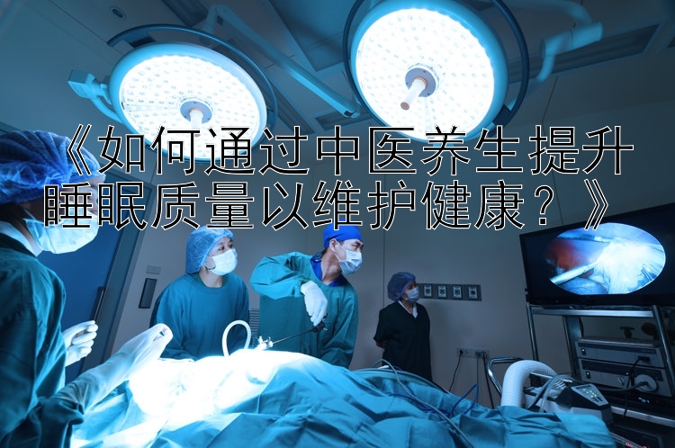 《如何通过中医养生提升睡眠质量以维护健康？》