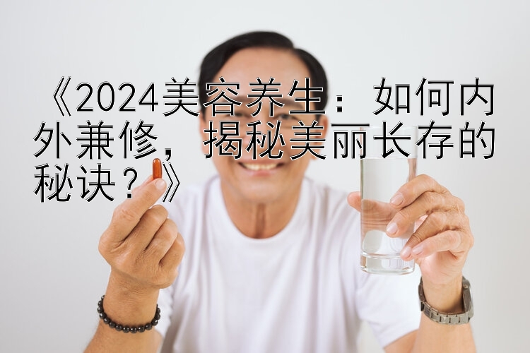 《2024美容养生：如何内外兼修，揭秘美丽长存的秘诀？》