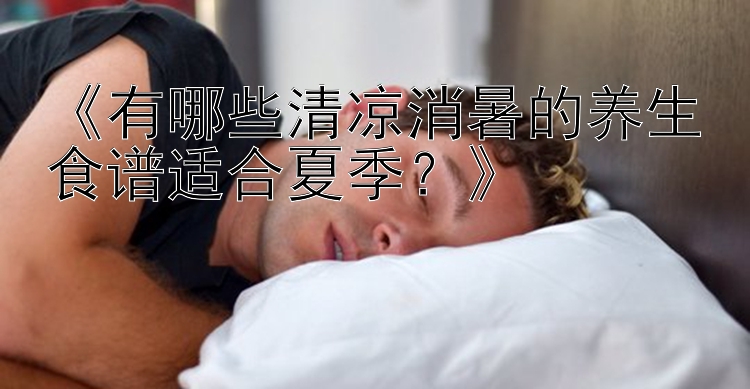 《有哪些清凉消暑的养生食谱适合夏季？》