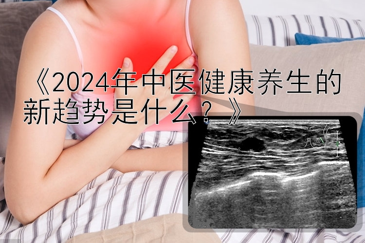 《2024年中医健康养生的新趋势是什么？》