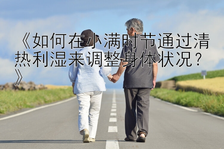 《如何在小满时节通过清热利湿来调整身体状况？》