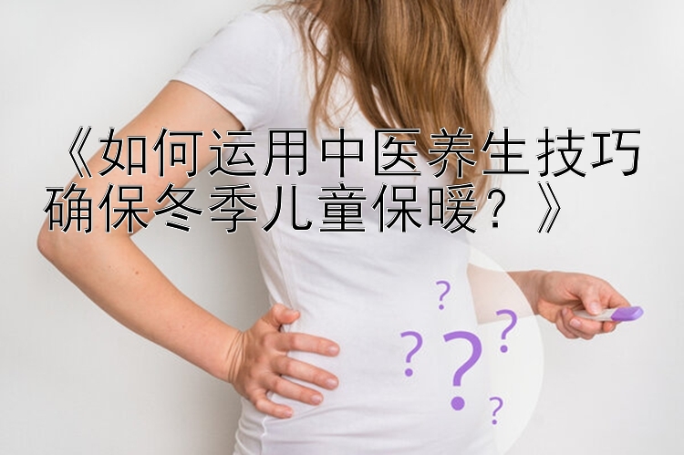 《如何运用中医养生技巧确保冬季儿童保暖？》