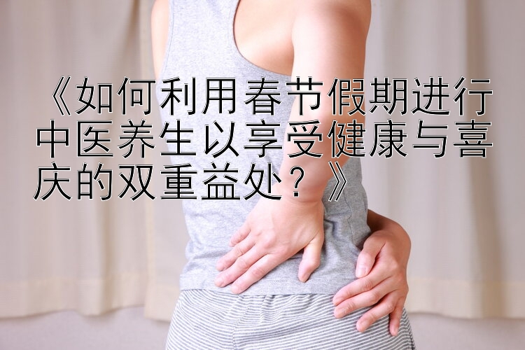 《如何利用春节假期进行中医养生以享受健康与喜庆的双重益处？》