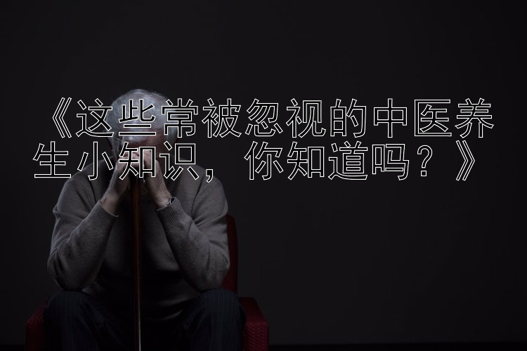 《这些常被忽视的中医养生小知识，你知道吗？》