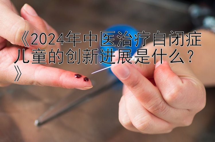 《2024年中医治疗自闭症儿童的创新进展是什么？》