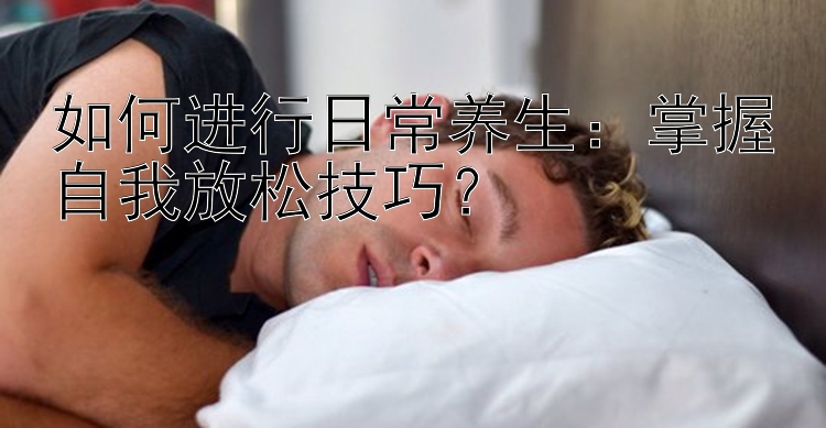 如何进行日常养生：掌握自我放松技巧？