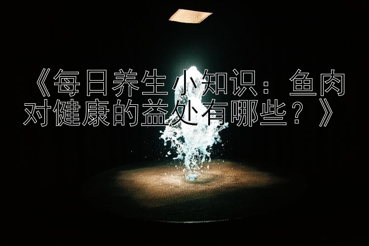 《每日养生小知识：鱼肉对健康的益处有哪些？》